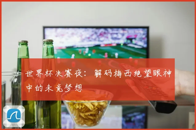 世界杯决赛夜：解码梅西绝望眼神中的未竟梦想