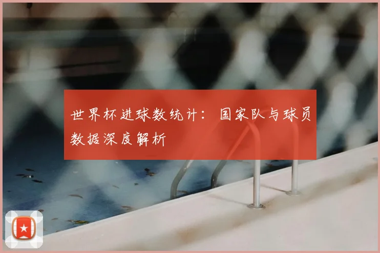 世界杯进球数统计：国家队与球员数据深度解析