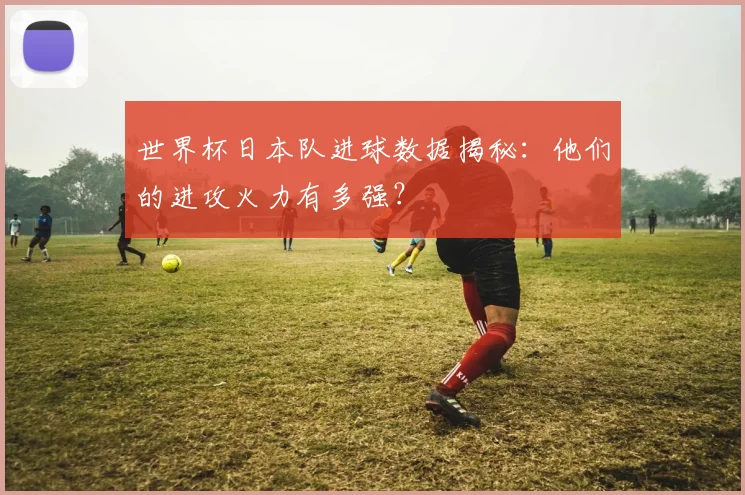 世界杯日本队进球数据揭秘:他们的进攻火力有多强?
