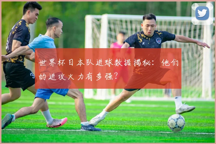 世界杯日本队进球数据揭秘：他们的进攻火力有多强？
