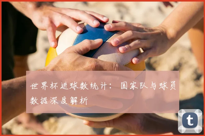世界杯进球数统计：国家队与球员数据深度解析