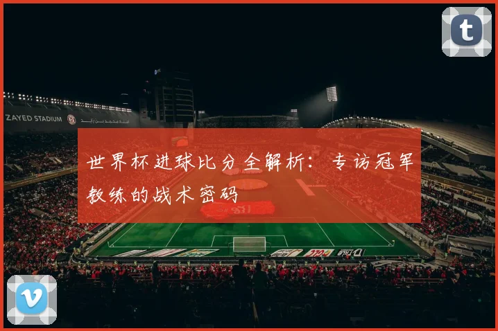 世界杯进球比分全解析：专访冠军教练的战术密码