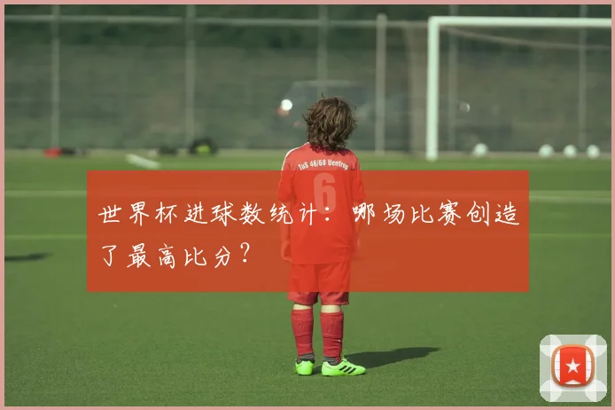 世界杯进球数统计:哪场比赛创造了最高比分?