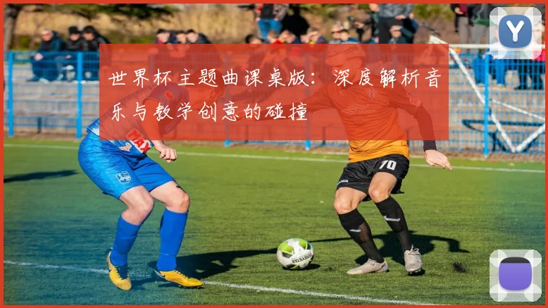世界杯主题曲课桌版：深度解析音乐与教学创意的碰撞