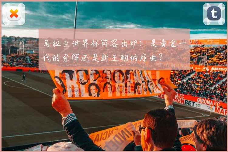 乌拉圭世界杯阵容出炉：是黄金一代的余晖还是新王朝的序曲？