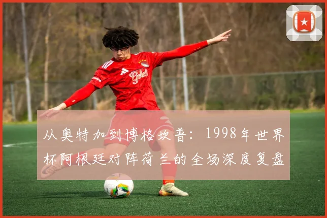从奥特加到博格坎普：1998年世界杯阿根廷对阵荷兰的全场深度复盘